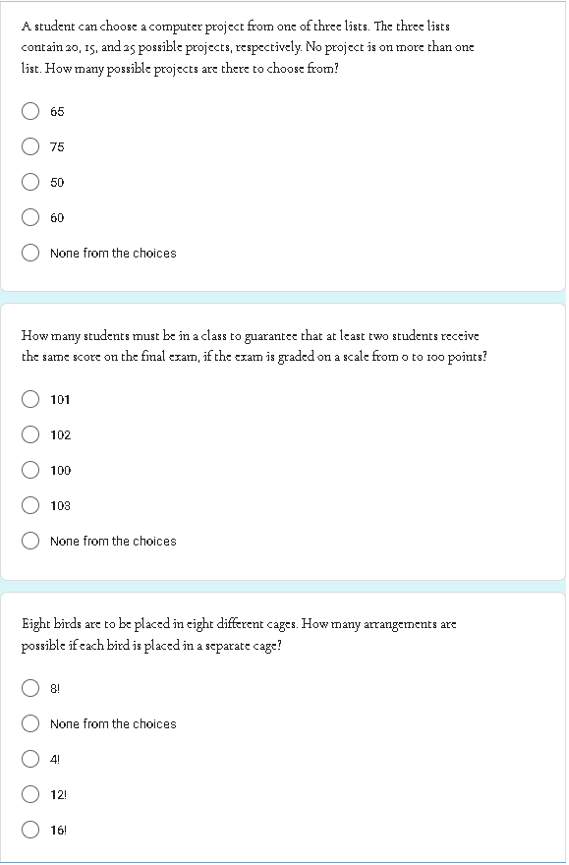 A student can choose a computer project from one of three lists. The three lists
contain 20, 15, and 25 possible projects, respectively. No project is on more than one
list. How many possible projects are there to choose from?
65
75
50
60
None from the choices
How many students must be in a class to guarantee that at least two students receive
the same score on the final exam, if the exam is graded on a scale from o to 100 points?
101
102
100
103
None from the choices
Eight birds are to be placed in eight different cages. How many arrangements are
possible if each bird is placed in a separate cage?
8!
None from the choices
4!
12!
16!