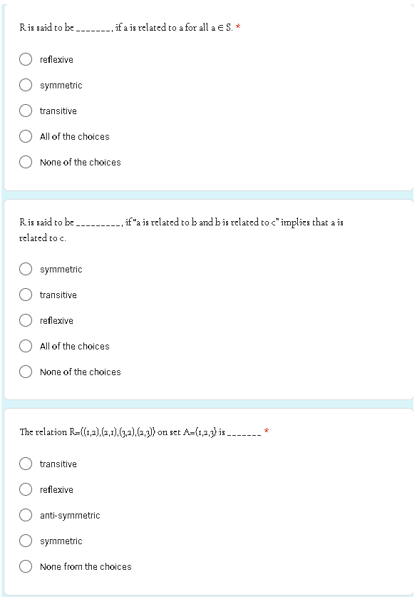 Ris said to be.
reflexive
symmetric
transitive
All of the choices
None of the choices
Ris said to be
related to c.
symmetric
transitive
reflexive
All of the choices
None of the choices.
transitive
if a is related to a for all a € S. *
The relation R={(1,2),(2,1),(3,2), (2,3)) on set A=(1,3,3) is ___
reflexive
anti-symmetric
, if "a is related to b and b is related to c" implies that a is
symmetric
None from the choices