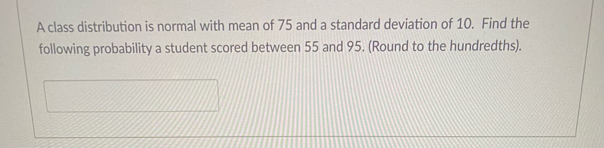 A class distribution is normal with mean of 75 and a standard deviation of 10. Find the
following probability a student scored between 55 and 95. (Round to the hundredths).
