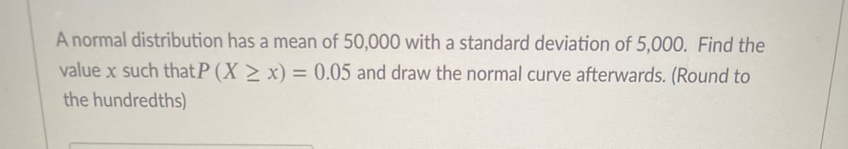 A normal distribution has a mean of 50,000 with a standard deviation of 5,000. Find the
value x such thatP (X > x) = 0.05 and draw the normal curve afterwards. (Round to
%3D
the hundredths)
