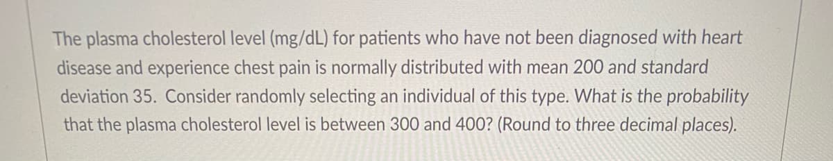 The plasma cholesterol level (mg/dL) for patients who have not been diagnosed with heart
disease and experience chest pain is normally distributed with mean 200 and standard
deviation 35. Consider randomly selecting an individual of this type. What is the probability
that the plasma cholesterol level is between 300 and 400? (Round to three decimal places).
