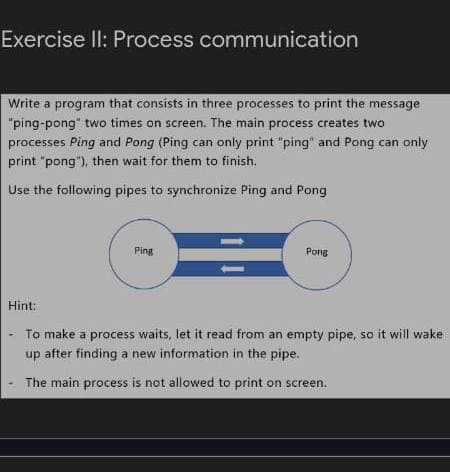 Exercise ll: Process communication
Write a program that consists in three processes to print the message
"ping-pong" two times on screen. The main process creates two
processes Ping and Pong (Ping can only print "ping" and Pong can only
print "pong"), then wait for them to finish.
Use the following pipes to synchronize Ping and Pong
Ping
Pong
Hint:
To make a process waits, let it read from an empty pipe, so it will wake
after finding a new information in the pipe.
up
The main process is not allowed to print on screen.
