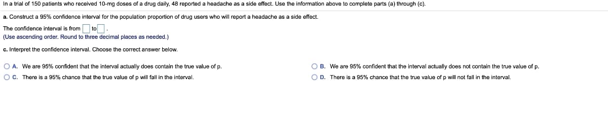 In a trial of 150 patients who received 10-mg doses of a drug daily, 48 reported a headache as a side effect. Use the information above to complete parts (a) through (c).
a. Construct a 95% confidence interval for the population proportion of drug users who will report a headache as a side effect.
The confidence interval is from to
(Use ascending order. Round to three decimal places as needed.)
c. Interpret the confidence interval. Choose the correct answer below.
O A. We are 95% confident that the interval actually does contain the true value of p.
O B. We are 95% confident that the interval actually does not contain the true value of p.
Oc.
There is a 95% chance that the true value of p will fall in the interval.
O D. There is a 95% chance that the true value of p will not fall in the interval.
