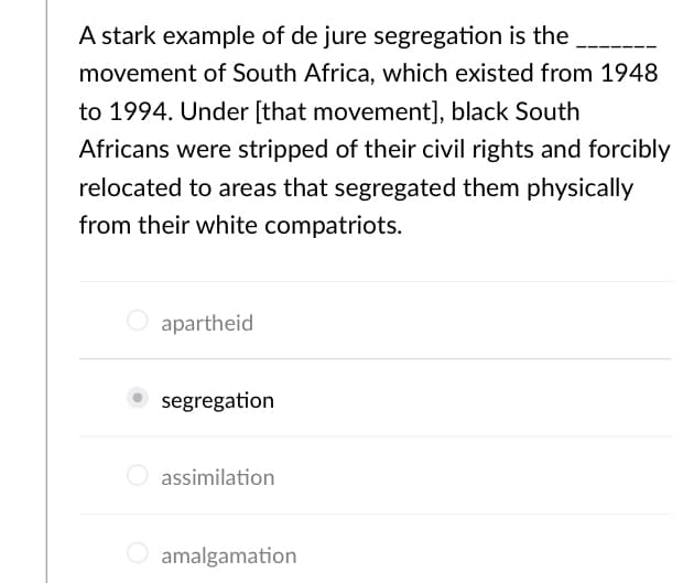 A stark example of de jure segregation is the
movement of South Africa, which existed from 1948
to 1994. Under [that movement], black South
Africans were stripped of their civil rights and forcibly
relocated to areas that segregated them physically
from their white compatriots.
apartheid
segregation
O assimilation
O amalgamation
