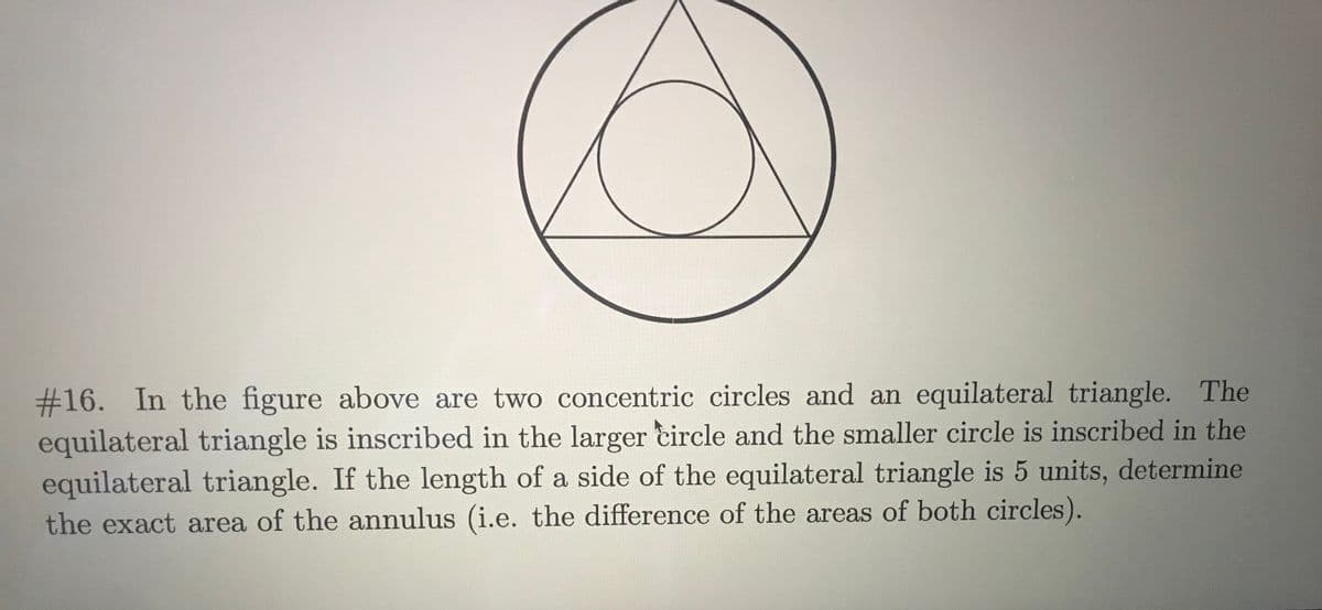 2316. In the figure above are two concentric circles and an equilateral triangle. The
equilateral triangle is inscribed in the larger circle and the smaller circle is inscribed in the
equilateral triangle. If the length of a side of the equilateral triangle is 5 units, determine
the exact area of the annulus (i.e. the difference of the areas of both circles).
