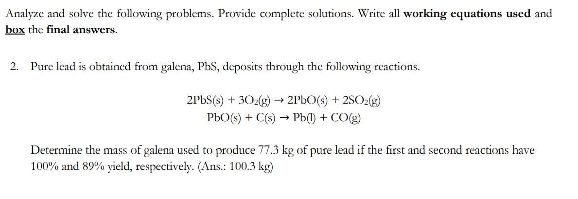 Analyze and solve the following problems. Provide complete solutions. Write all working equations used and
box the final answers.
2. Pure lead is obtained from galena, PbS, deposits through the following reactions.
2PbS(s) + 30₂(g) → 2PbO(s) + 2SO₂(g)
PbO(s) + C(s) → Pb(l) + CO(g)
Determine the mass of galena used to produce 77.3 kg of pure lead if the first and second reactions have
100% and 89% yield, respectively. (Ans.: 100.3 kg)