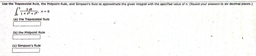 Use the Trapezoidal Rule, the Midpoint Rule, and Simpson's Rule to approximate the given integral with the specified value of n. (Round your answers to six decimal places.)
3 dt
1 +²2² +14 7=6
(a) the Trapezoidal Rule
(b) the Midpoint Rule
(c) Simpson's Rule