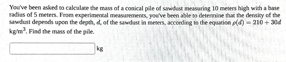 You've been asked to calculate the mass of a conical pile of sawdust measuring 10 meters high with a base
radius of 5 meters. From experimental measurements, you've been able to determine that the density of the
sawdust depends upon the depth, d, of the sawdust in meters, according to the equation p(d) = 210 + 30d
kg/m³. Find the mass of the pile.
kg