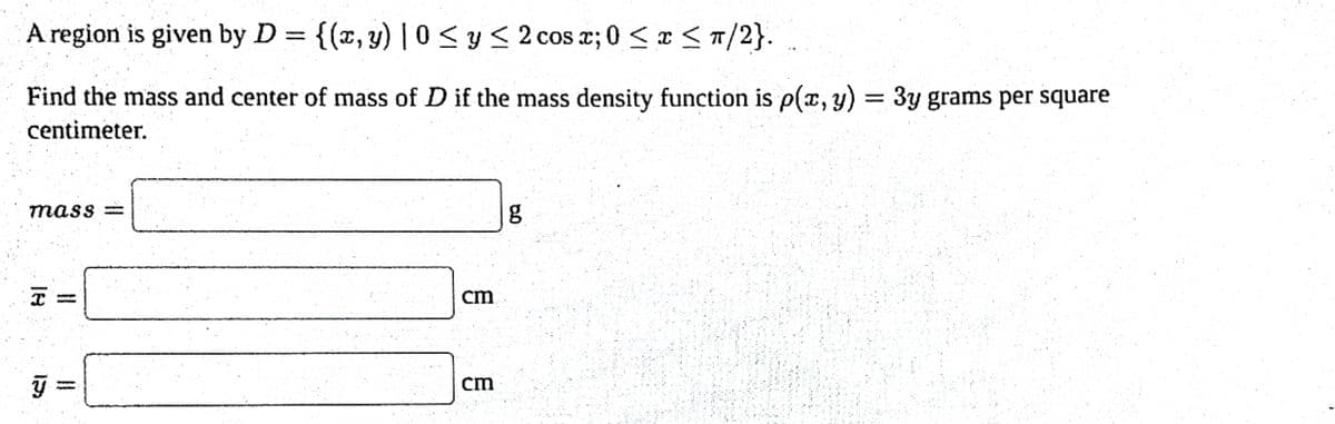 A region is given by D = {(x, y) |0 ≤ y ≤ 2 cos x; 0 ≤ x ≤ π/2}..
Find the mass and center of mass of D if the mass density function is p(x, y) = 3y grams per square
centimeter.
mass=
18
ÿ
-
cm
cm
8.0
g