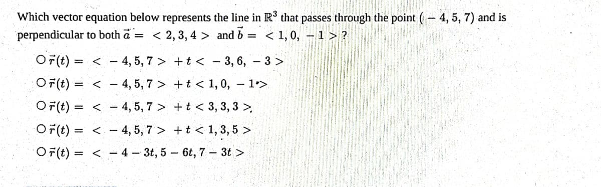 Which vector equation below represents the line in R³ that passes through the point (-4, 5, 7) and is
perpendicular to both a = < 2,3,4> and b = < 1,0, − 1 > ?
-
Or(t) =
4, 5, 7>
OF(t) = <
4, 5, 7>
Or(t) = 4, 5, 7>
< -
<
1
+t< - 3, 6, - 3 >
+ t <
1, 0, - 1>
1
+ t <
3, 3, 3 >
Or(t)= 4, 5, 7> + t < 1, 3, 5 >
Or(t) =<4- 3t, 5-6t, 7 - 3t >