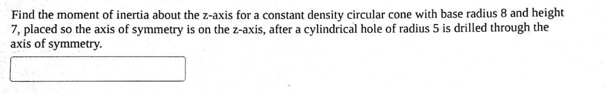 Find the moment of inertia about the z-axis for a constant density circular cone with base radius 8 and height
7, placed so the axis of symmetry is on the z-axis, after a cylindrical hole of radius 5 is drilled through the
axis of symmetry.