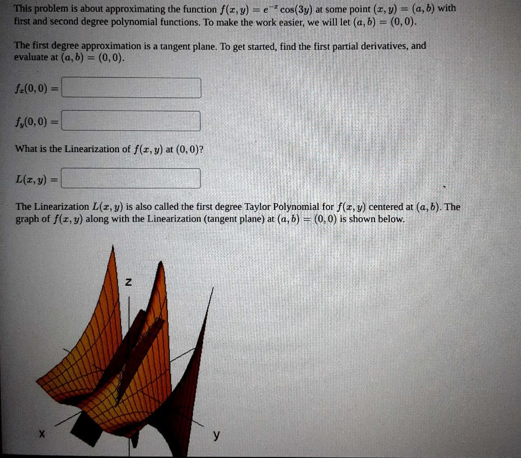 This problem is about approximating the function f(x, y) = e cos(3y) at some point (x, y) = (a, b) with
first and second degree polynomial functions. To make the work easier, we will let (a, b) = (0,0).
The first degree approximation is a tangent plane. To get started, find the first partial derivatives, and
evaluate at (a, b) = (0,0).
f(0,0) =
f,(0,0)=
What is the Linearization of f(x, y) at (0,0)?
L(x, y) =
The Linearization L(x, y) is also called the first degree Taylor Polynomial for f(x, y) centered at (a, b). The
graph of f(x, y) along with the Linearization (tangent plane) at (a, b) = (0,0) is shown below.
X
Z