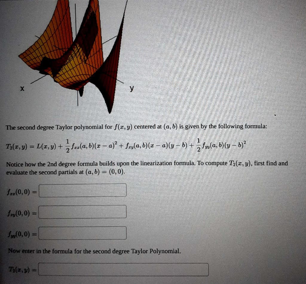 This problem is about approximating the function f(x, y) = e cos(3y) at some point (x, y) = (a, b) with
first and second degree polynomial functions. To make the work easier, we will let (a, b) = (0,0).
The first degree approximation is a tangent plane. To get started, find the first partial derivatives, and
evaluate at (a, b) = (0,0).
f(0,0) =
f,(0,0)=
What is the Linearization of f(x, y) at (0,0)?
L(x, y) =
The Linearization L(x, y) is also called the first degree Taylor Polynomial for f(x, y) centered at (a, b). The
graph of f(x, y) along with the Linearization (tangent plane) at (a, b) = (0,0) is shown below.
X
Z