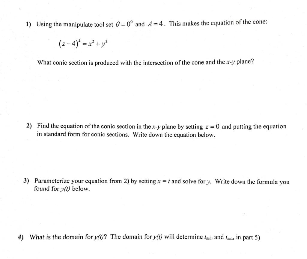 1) Using the manipulate tool set = 0º and A=4. This makes the equation of the cone:
(z −4)² = x² + y²
What conic section is produced with the intersection of the cone and the x-y plane?
2) Find the equation of the conic section in the x-y plane by setting z = 0 and putting the equation
in standard form for conic sections. Write down the equation below.
3) Parameterize your equation from 2) by setting x = t and solve for y. Write down the formula you
found for y(t) below.
4) What is the domain for y(t)? The domain for y(t) will determine tmin and Imax in part 5)