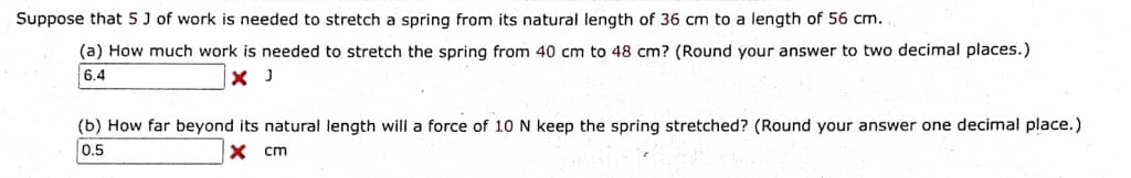 Suppose that 5 J of work is needed to stretch a spring from its natural length of 36 cm to a length of 56 cm.
(a) How much work is needed to stretch the spring from 40 cm to 48 cm? (Round your answer to two decimal places.)
6.4
X J
(b) How far beyond its natural length will a force of 10 N keep the spring stretched? (Round your answer one decimal place.)
0.5
X cm