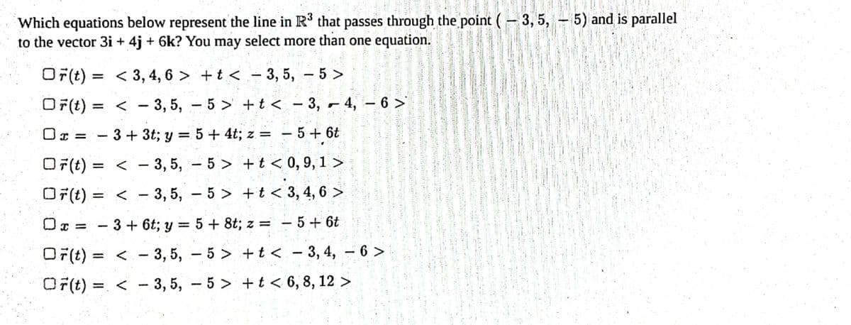 Which equations below represent the line in R³ that passes through the point (-3,5,-5) and is parallel
to the vector 3i + 4j + 6k? You may select more than one equation.
Or(t):
<3, 4, 6> +t<3, 5, -5>
OF(t) =
<-3, 5, -5> + t < 3, 4, 6 >
Ox=3+3t; y = 5 + 4t; z = = 5 + 6t
-
OF(t): = -3, 5, -5> +t< 0,9,1>
OF(t) = < 3, 5, -5> +t<3, 4,6 >
1
-
x=3+ 6t; y = 5 + 8t; z = 5+ 6t
OF(t)=<3, 5, -5> +t<3, 4, -6>
OF(t)=< 3, 5, -5> + t < 6, 8, 12 >
-