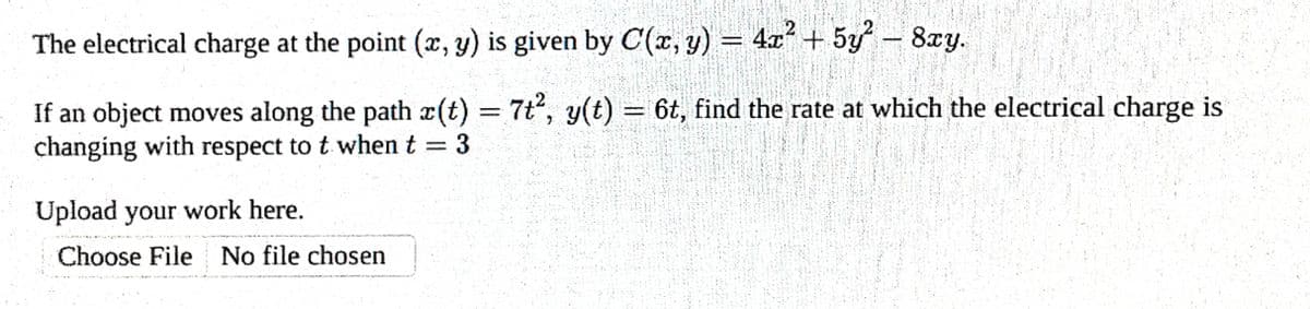 The electrical charge at the point (x, y) is given by C(x, y) = 4x² + 5y² - 8xy.
If an object moves along the path r(t) = 7t², y(t) = 6t, find the rate at which the electrical charge is
changing with respect to t when t = 3
Upload your work here.
Choose File No file chosen