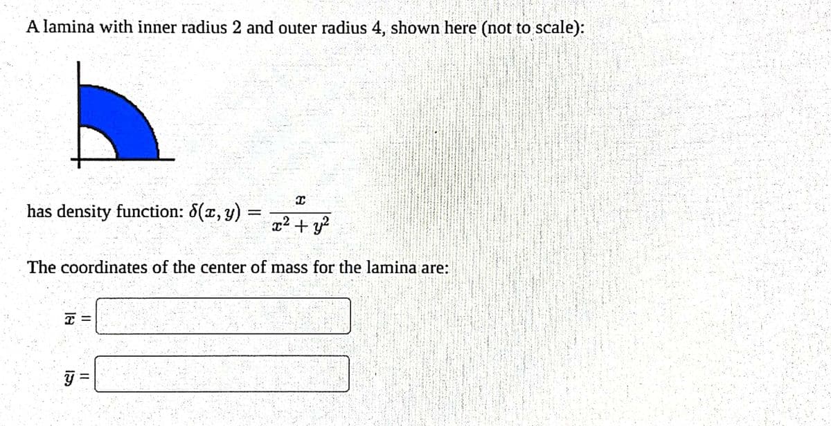 A lamina with inner radius 2 and outer radius 4, shown here (not to scale):
I
x² + y²
The coordinates of the center of mass for the lamina are:
has density function: 8(x, y)
=
el
I
11 11
y =
H