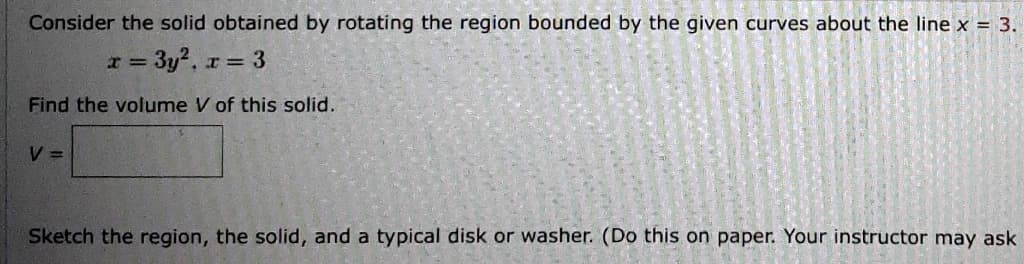 Consider the solid obtained by rotating the region bounded by the given curves about the line x = 3.
x = 3y², r = 3
Find the volume V of this solid.
V =
Sketch the region, the solid, and a typical disk or washer. (Do this on paper. Your instructor may ask