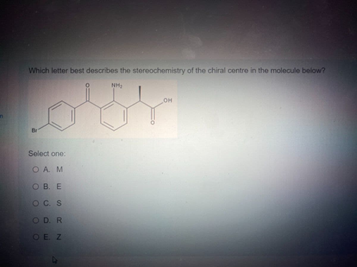 Which letter best describes the stereochemistry of the chiral centre in the molecule below?
NH2
Br
Select one:
OA. M
OB. E
OC. S
OD. R
O E. Z
OH