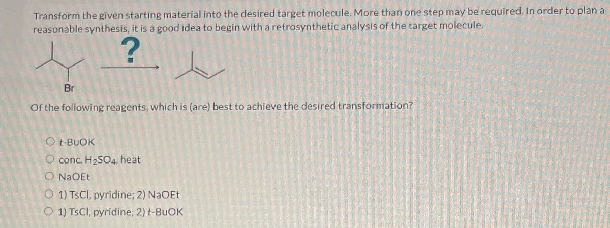 Transform the given starting material into the desired target molecule. More than one step may be required. In order to plan a
reasonable synthesis, it is a good idea to begin with a retrosynthetic analysis of the target molecule.
?
Br
Of the following reagents, which is (are) best to achieve the desired transformation?
O t-BuOK
O conc. H2SO4, heat
O NaOEt
O 1) TsCl, pyridine; 2) NaOEt
O1) TsCl, pyridine; 2) t-BuOK