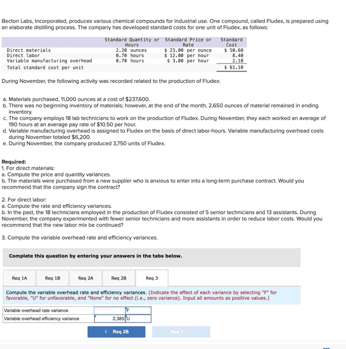 Becton Labs, Incorporated, produces various chemical compounds for industrial use. One compound, called Fludex, is prepared using
an elaborate distilling process. The company has developed standard costs for one unit of Fludex, as follows:
Standard Quantity or Standard Price or
Hours
Rate
Direct materials
Direct labor
2.20 ounces
0.70 hours
$ 23.00 per ounce
$ 12.00 per hour
Standard
Cost
$ 50.60
8.40
Variable manufacturing overhead
Total standard cost per unit
0.70 hours
$ 3.00 per hour
2.10
$ 61.10
During November, the following activity was recorded related to the production of Fludex:
a. Materials purchased, 11,000 ounces at a cost of $237,600.
b. There was no beginning inventory of materials; however, at the end of the month, 2,650 ounces of material remained in ending
inventory.
c. The company employs 18 lab technicians to work on the production of Fludex. During November, they each worked an average of
190 hours at an average pay rate of $10.50 per hour.
d. Variable manufacturing overhead is assigned to Fludex on the basis of direct labor-hours. Variable manufacturing overhead costs
during November totaled $6,200.
e. During November, the company produced 3,750 units of Fludex.
Required:
1. For direct materials:
a. Compute the price and quantity variances.
b. The materials were purchased from a new supplier who is anxious to enter into a long-term purchase contract. Would you
recommend that the company sign the contract?
2. For direct labor:
a. Compute the rate and efficiency variances.
b. In the past, the 18 technicians employed in the production of Fludex consisted of 5 senior technicians and 13 assistants. During
November, the company experimented with fewer senior technicians and more assistants in order to reduce labor costs. Would you
recommend that the new labor mix be continued?
3. Compute the variable overhead rate and efficiency variances.
Complete this question by entering your answers in the tabs below.
Req 1A
Req 1B
Req 2A
Req 2B
Req 3
Compute the variable overhead rate and efficiency variances. (Indicate the effect of each variance by selecting "F" for
favorable, "U" for unfavorable, and "None" for no effect (i.e., zero variance). Input all amounts as positive values.)
Variable overhead rate variance
Variable overhead efficiency variance
F
2,385 U
< Req 2B
Req 3 >