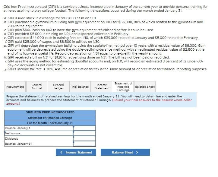 Grid Iron Prep Incorporated (GIPI) is a service business incorporated in January of the current year to provide personal training for
athletes aspiring to play college football. The following transactions occurred during the month ended January 31.
a. GIPI issued stock in exchange for $180,000 cash on 1/01.
b. GIPI purchased a gymnasium building and gym equipment on 1/02 for $55,000, 80% of which related to the gymnasium and
20% to the equipment.
c. GIPI paid $500 cash on 1/03 to have the gym equipment refurbished before it could be used.
d. GIPI provided $5,000 in training on 1/04 and expected collection in February.
e. GIPI collected $44,000 cash in training fees on 1/10, of which $39,000 related to January and $5,000 related to February.
f. GIPI paid $25,000 of wages and $8,500 in utilities on 1/30.
g. GIPI will depreciate the gymnasium building using the straight-line method over 10 years with a residual value of $6,000. Gym
equipment will be depreciated using the double-declining-balance method, with an estimated residual value of $2,500 at the
end of its four-year useful life. Record depreciation on 1/31 equal to one-twelfth the yearly amount.
h. GIPI received a bill on 1/31 for $120 for advertising done on 1/31. The bill has not been paid or recorded.
i. GIPI uses the aging method for estimating doubtful accounts and, on 1/31, will record an estimated 3 percent of its under-30-
day-old accounts as not collectible.
J. GIPI's income tax rate is 30%. Assume depreciation for tax is the same amount as depreciation for financial reporting purposes.
General
Requirement
Journal
General
Ledger
Trial Balance
Income
Statement
Statement of
Retained
Earnings
Balance Sheet
Prepare the statement of retained earnings for the month ended January 31. You will need to determine and enter the
accounts and balances to prepare the Statement of Retained Earnings. (Round your final answers to the nearest whole dollar
amount.)
GRID IRON PREP INCORPORATED
Statement of Retained Earnings
For the Month Ended January 31
Balance, January 1
Net Income
Dividends
Balance, January 31
Income Statement
Balance Sheet >