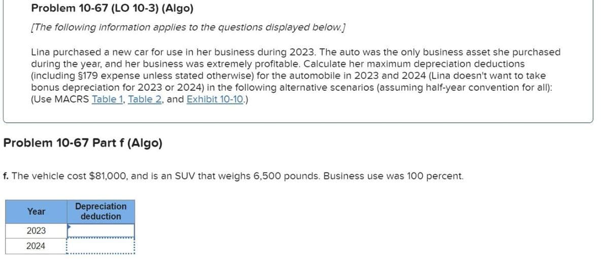 Problem 10-67 (LO 10-3) (Algo)
[The following information applies to the questions displayed below.]
Lina purchased a new car for use in her business during 2023. The auto was the only business asset she purchased
during the year, and her business was extremely profitable. Calculate her maximum depreciation deductions
(including $179 expense unless stated otherwise) for the automobile in 2023 and 2024 (Lina doesn't want to take
bonus depreciation for 2023 or 2024) in the following alternative scenarios (assuming half-year convention for all):
(Use MACRS Table 1, Table 2, and Exhibit 10-10.)
Problem 10-67 Part f (Algo)
f. The vehicle cost $81,000, and is an SUV that weighs 6,500 pounds. Business use was 100 percent.
Depreciation
Year
deduction
2023
2024