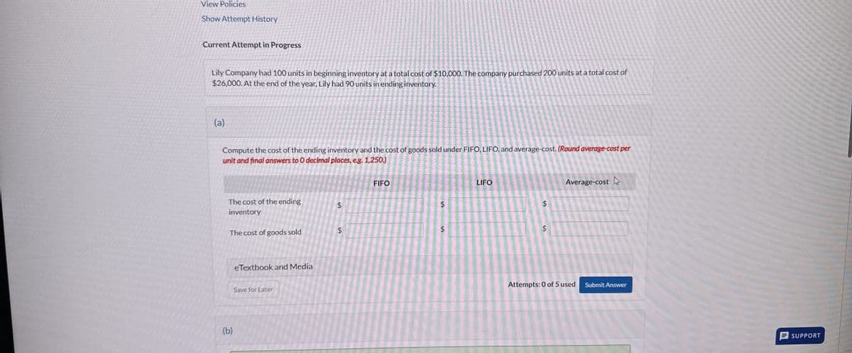 View Policies
Show Attempt History
Current Attempt in Progress
Lily Company had 100 units in beginning inventory at a total cost of $10,000. The company purchased 200 units at a total cost of
$26,000. At the end of the year, Lily had 90 units in ending inventory.
(a)
Compute the cost of the ending inventory and the cost of goods sold under FIFO, LIFO, and average-cost. (Round average-cost per
unit and final answers to O decimal places, e.g. 1,250.)
The cost of the ending
inventory
The cost of goods sold
eTextbook and Media
Save for Later
(b)
$
+A
A
FIFO
$
$
LIFO
$
$
SA
Average-cost
Attempts: 0 of 5 used
Submit Answer
SUPPORT