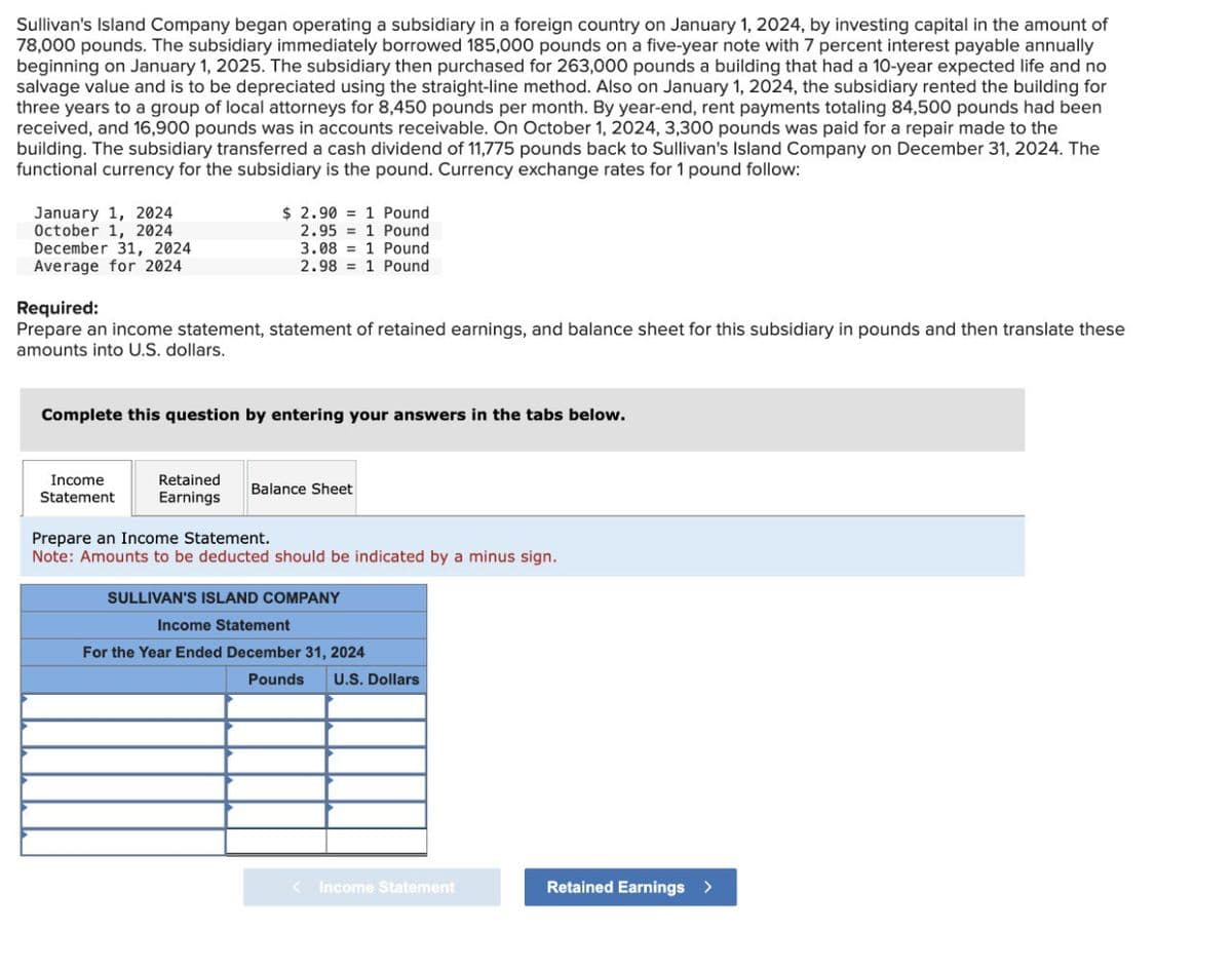Sullivan's Island Company began operating a subsidiary in a foreign country on January 1, 2024, by investing capital in the amount of
78,000 pounds. The subsidiary immediately borrowed 185,000 pounds on a five-year note with 7 percent interest payable annually
beginning on January 1, 2025. The subsidiary then purchased for 263,000 pounds a building that had a 10-year expected life and no
salvage value and is to be depreciated using the straight-line method. Also on January 1, 2024, the subsidiary rented the building for
three years to a group of local attorneys for 8,450 pounds per month. By year-end, rent payments totaling 84,500 pounds had been
received, and 16,900 pounds was in accounts receivable. On October 1, 2024, 3,300 pounds was paid for a repair made to the
building. The subsidiary transferred a cash dividend of 11,775 pounds back to Sullivan's Island Company on December 31, 2024. The
functional currency for the subsidiary is the pound. Currency exchange rates for 1 pound follow:
January 1, 2024
October 1, 2024
December 31, 2024
Average for 2024
Required:
$ 2.901 Pound
2.95 1 Pound
3.08 1 Pound
2.98 1 Pound
Prepare an income statement, statement of retained earnings, and balance sheet for this subsidiary in pounds and then translate these
amounts into U.S. dollars.
Complete this question by entering your answers in the tabs below.
Income
Statement
Retained
Earnings
Balance Sheet
Prepare an Income Statement.
Note: Amounts to be deducted should be indicated by a minus sign.
SULLIVAN'S ISLAND COMPANY
Income Statement
For the Year Ended December 31, 2024
Pounds
U.S. Dollars
< Income Statement
Retained Earnings >