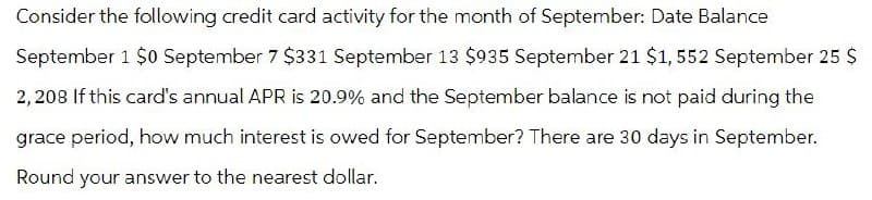Consider the following credit card activity for the month of September: Date Balance
September 1 $0 September 7 $331 September 13 $935 September 21 $1,552 September 25 $
2,208 If this card's annual APR is 20.9% and the September balance is not paid during the
grace period, how much interest is owed for September? There are 30 days in September.
Round your answer to the nearest dollar.