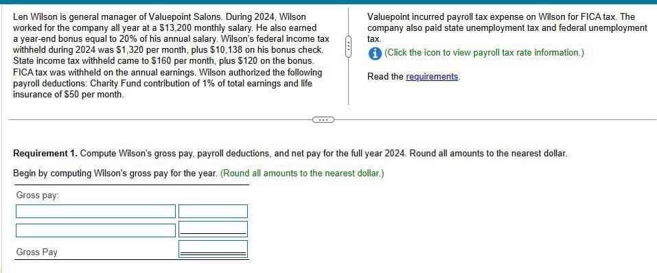 Len Wilson is general manager of Valuepoint Salons. During 2024, Wilson
worked for the company all year at a $13,200 monthly salary. He also earned
a year-end bonus equal to 20% of his annual salary. Wilson's federal income tax
withheld during 2024 was $1,320 per month, plus $10,138 on his bonus check.
State income tax withheld came to $160 per month, plus $120 on the bonus.
FICA tax was withheld on the annual earnings. Wilson authorized the following
payroll deductions: Charity Fund contribution of 1% of total earnings and life
insurance of $50 per month.
Valuepoint incurred payroll tax expense on Wilson for FICA tax. The
company also paid state unemployment tax and federal unemployment
tax.
(Click the icon to view payroll tax rate information.)
Read the requirements.
Requirement 1. Compute Wilson's gross pay, payroll deductions, and net pay for the full year 2024. Round all amounts to the nearest dollar.
Begin by computing Wilson's gross pay for the year. (Round all amounts to the nearest dollar.)
Gross pay:
Gross Pay