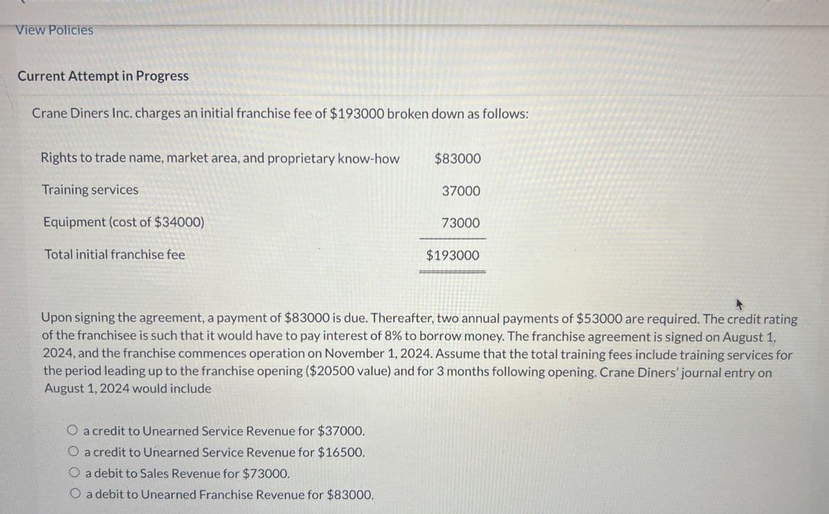 View Policies
Current Attempt in Progress
Crane Diners Inc. charges an initial franchise fee of $193000 broken down as follows:
Rights to trade name, market area, and proprietary know-how
$83000
Training services
37000
Equipment (cost of $34000)
73000
Total initial franchise fee
$193000
Upon signing the agreement, a payment of $83000 is due. Thereafter, two annual payments of $53000 are required. The credit rating
of the franchisee is such that it would have to pay interest of 8% to borrow money. The franchise agreement is signed on August 1,
2024, and the franchise commences operation on November 1, 2024. Assume that the total training fees include training services for
the period leading up to the franchise opening ($20500 value) and for 3 months following opening. Crane Diners' journal entry on
August 1, 2024 would include
O a credit to Unearned Service Revenue for $37000.
O a credit to Unearned Service Revenue for $16500.
O a debit to Sales Revenue for $73000.
O a debit to Unearned Franchise Revenue for $83000.