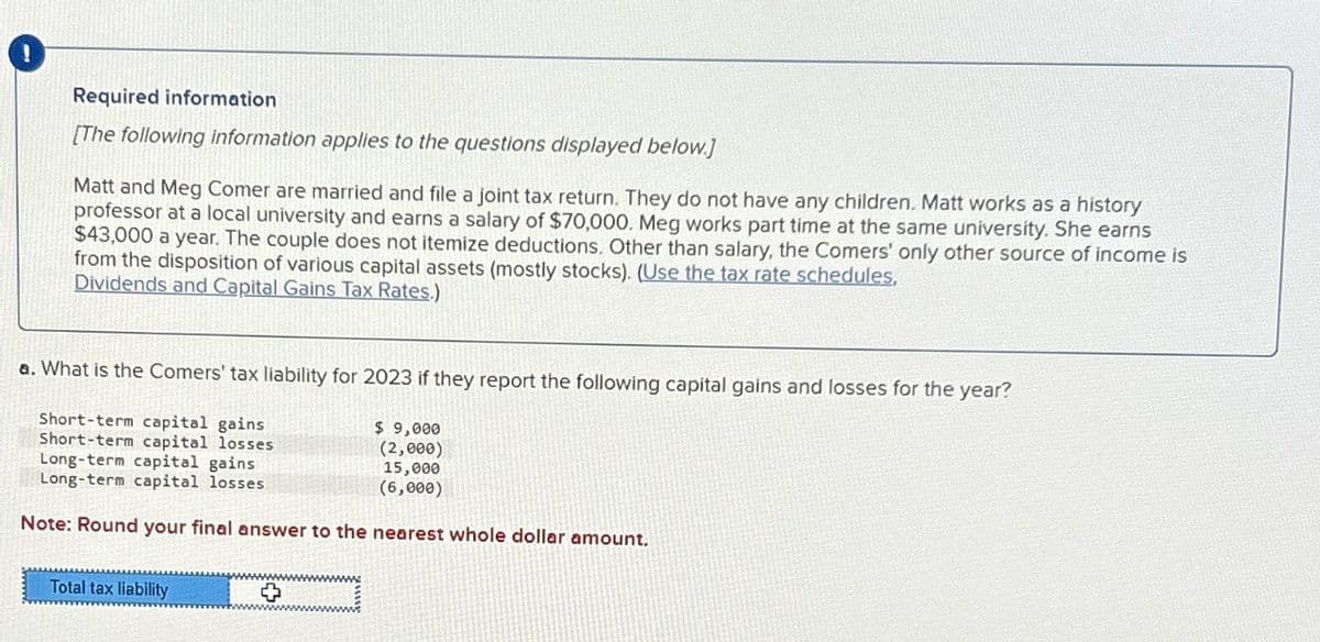 Required information
[The following information applies to the questions displayed below]
Matt and Meg Comer are married and file a joint tax return. They do not have any children. Matt works as a history
professor at a local university and earns a salary of $70,000. Meg works part time at the same university. She earns
$43,000 a year. The couple does not itemize deductions. Other than salary, the Comers' only other source of income is
from the disposition of various capital assets (mostly stocks). (Use the tax rate schedules.
Dividends and Capital Gains Tax Rates.)
a. What is the Comers' tax liability for 2023 if they report the following capital gains and losses for the year?
Short-term capital gains
Short-term capital losses
Long-term capital gains
$ 9,000
(2,000)
15,000
Long-term capital losses
(6,000)
Note: Round your final answer to the nearest whole dollar amount.
Total tax liability
°