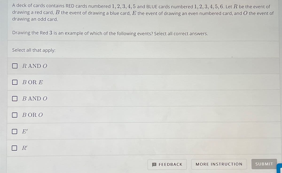 A deck of cards contains RED cards numbered 1, 2, 3, 4, 5 and BLUE cards numbered 1, 2, 3, 4, 5, 6. Let R be the event of
drawing a red card, B the event of drawing a blue card, E the event of drawing an even numbered card, and O the event of
drawing an odd card.
Drawing the Red 3 is an example of which of the following events? Select all correct answers.
Select all that apply:
R AND O
BOR E
B AND O
BOR O
E'
☐ R'
FEEDBACK
MORE INSTRUCTION
SUBMIT