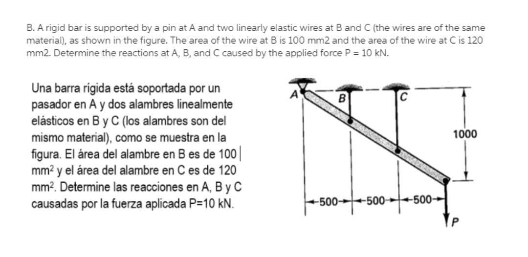 B. A rigid bar is supported by a pin at A and two linearly elastic wires at B and C (the wires are of the same
material), as shown in the figure. The area of the wire at B is 100 mm2 and the area of the wire at C is 120
mm2. Determine the reactions at A, B, and C caused by the applied force P = 10 kN.
Una barra rigida está soportada por un
pasador en A y dos alambres linealmente
elásticos en B y C (los alambres son del
mismo material), como se muestra en la
figura. El área del alambre en B es de 100||
mm? y el área del alambre en C es de 120
mm?. Determine las reacciones en A, B y C
causadas por la fuerza aplicada P=10 kN.
C
1000
-500 500 +500-
P
