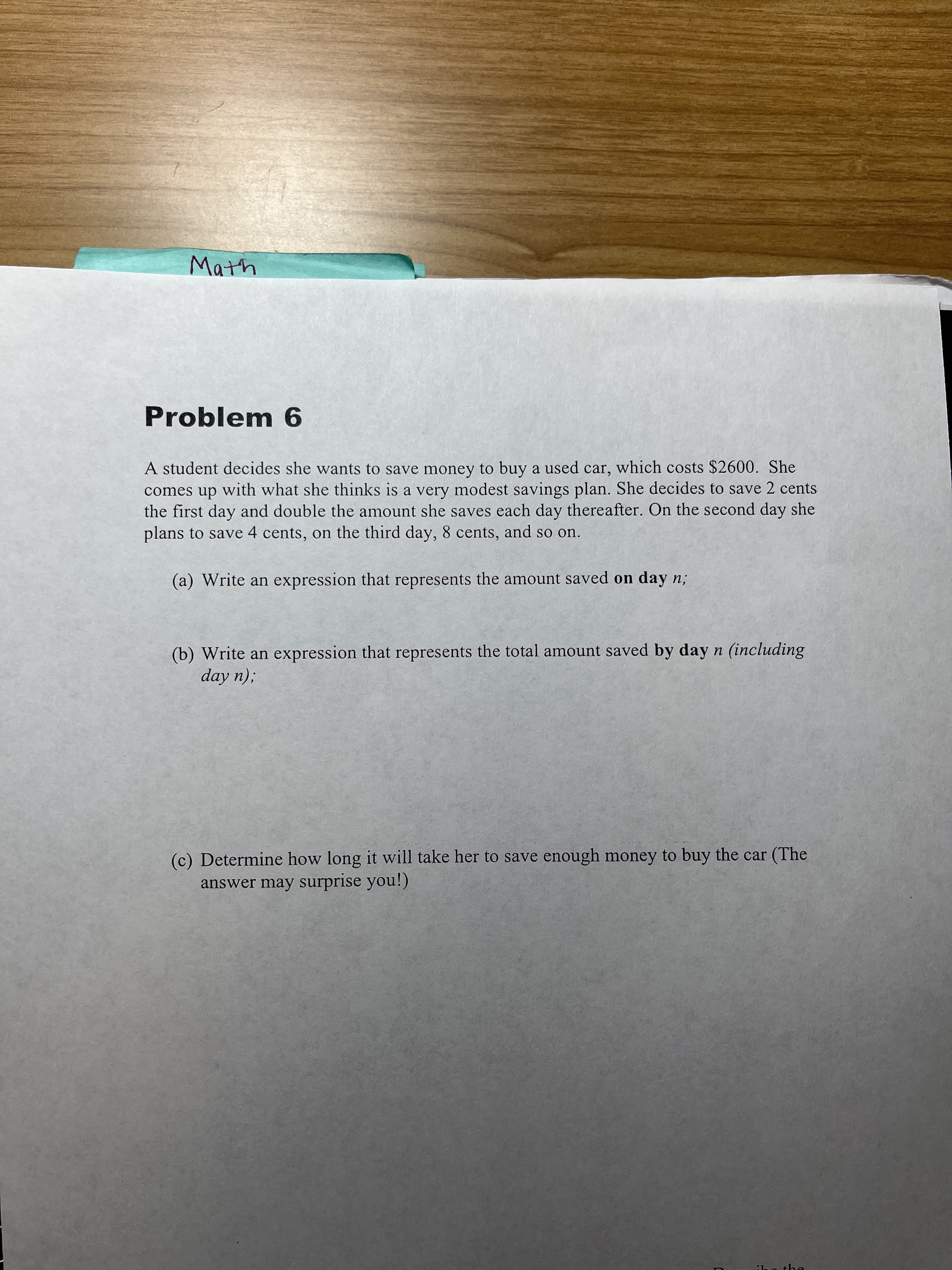 Math
Problem 6
A student decides she wants to save money to buy a used car, which costs $2600. She
comes up with what she thinks is a very modest savings plan. She decides to save 2 cents
the first day and double the amount she saves each day thereafter. On the second day she
plans to save 4 cents, on the third day, 8 cents, and so on.
(a) Write an expression that represents the amount saved on day n;
(b) Write an expression that represents the total amount saved by day n (including
:(u Aop
(c) Determine how long it will take her to save enough money to buy the car (The
answer may surprise you!)
