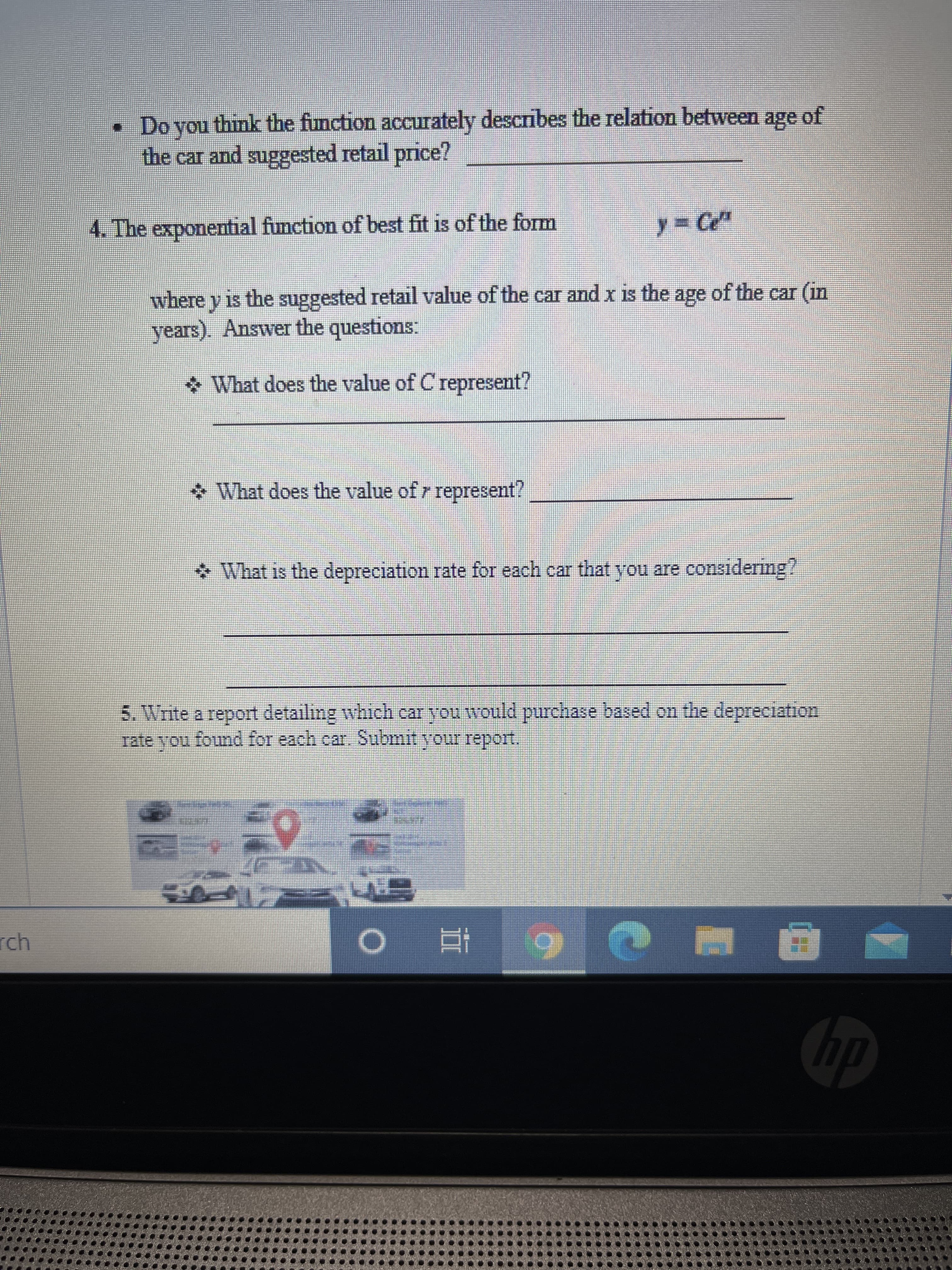 立
• Do you think the function accurately describes the relation between age of
the car and suggested retail price?
4. The exponential function of best fit is of the form
y% Ce"
where y is the suggested retail value of the car and x is the age of the car (in
years). Answer the questions:
What does the value of C represent?
What does the value of r represent?
* What is the depreciation rate for each car that you are considering?
5. Write a report detailing which car you would purchase based on the depreciation
Tate vou found for each car, Submit your report.
nou
rch
du
