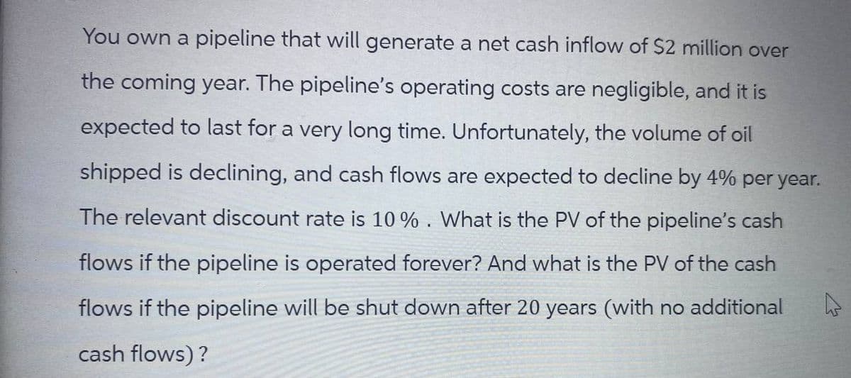 You own a pipeline that will generate a net cash inflow of $2 million over
the coming year. The pipeline's operating costs are negligible, and it is
expected to last for a very long time. Unfortunately, the volume of oil
shipped is declining, and cash flows are expected to decline by 4% per year.
The relevant discount rate is 10%. What is the PV of the pipeline's cash
flows if the pipeline is operated forever? And what is the PV of the cash
flows if the pipeline will be shut down after 20 years (with no additional
cash flows)?
D