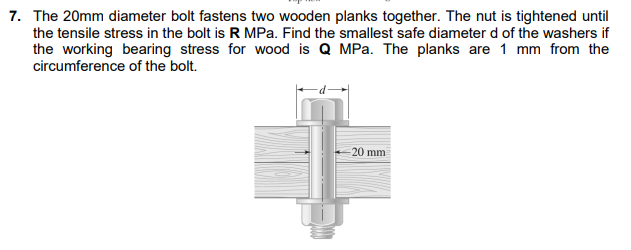 7. The 20mm diameter bolt fastens two wooden planks together. The nut is tightened until
the tensile stress in the bolt is R MPa. Find the smallest safe diameter d of the washers if
the working bearing stress for wood is Q MPa. The planks are 1 mm from the
circumference of the bolt.
20 mm
