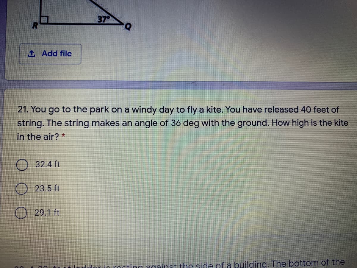 37
1 Add file
21. You go to the park on a windy day to fly a kite. You have released 40 feet of
string. The string makes an angle of 36 deg with the ground. How high is the kite
in the air? *
O 32.4 ft
23.5 ft
29.1 ft
nddor ic rocting against the side of a building. The bottom of the
