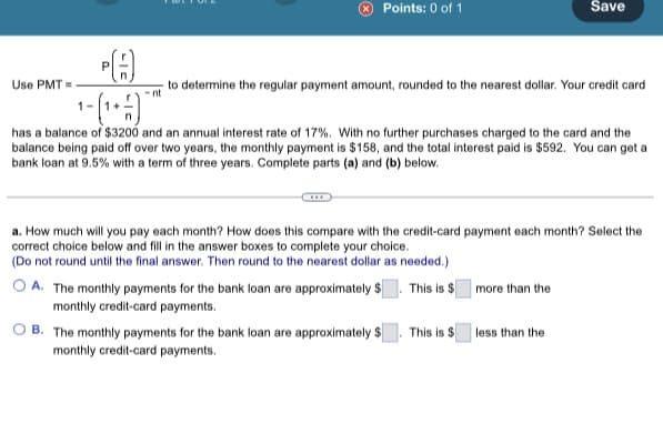 Points: 0 of 1
Use PMT=
PA
¹-(¹+)
has a balance of $3200 and an annual interest rate of 17%. With no further purchases charged to the card and the
balance being paid off over two years, the monthly payment is $158, and the total interest paid is $592. You can get a
bank loan at 9.5% with a term of three years. Complete parts (a) and (b) below.
Save
to determine the regular payment amount, rounded to the nearest dollar. Your credit card
a. How much will you pay each month? How does this compare with the credit-card payment each month? Select the
correct choice below and fill in the answer boxes to complete your choice.
(Do not round until the final answer. Then round to the nearest dollar as needed.)
A. The monthly payments for the bank loan are approximately $ This is $ more than the
monthly credit card payments.
B.
The monthly payments for the bank loan are approximately $. This is $ less than the
monthly credit-card payments.