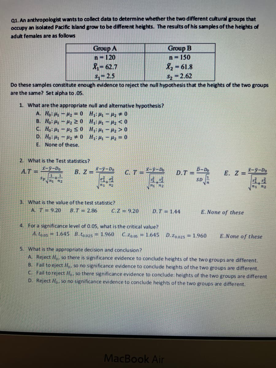 Q1. An anthropologist wants to collect data to determine whether the two different cultural groups that
occupy an isolated Pacific Island grow to be different heights. The results of his samples of the heights of
adult females are as follows
Group A
Group B
n=120
n 150
X 62.7
X 61.8
S 2.5
S2 =2.62
Do these samples constitute enough evidence to reject the null hypothesis that the heights of the two groups
are the same? Set alpha to.05.
1. What are the appropriate null and alternative hypothesis?
A. Ho: H-Hz = 0 H;: H-H2 # 0
B. Ho: H-H2 20 H: H -H2 < 0
C. Ho: Hy- Hz S0 H;: H-Hz >0
D. Ho: Hy-Hz # 0 H: H - H2 = 0
E. None of these.
2. What is the Test statistics?
A.T =
-y-Do
B. Z =
X-y-Do
C. T = 9-Do
D-Do
D.T =
E. Z = -9-Do
1,1
Sp
Zu Tu
SD
n n2
3. What is the value of the test statistic?
A. T = 9,20
B.T = 2.86
C.Z = 9.20
D.T = 1.44
E. None of these
4. For a significance level of 0.05, what is the critical value?
A. to o5 = 1.645 B.to025 = 1.960
C.Za 0s = 1.645 D.zo025 = 1.960
E.None of these
5. What is the appropriate decision and conclusion?
A. Reject Ho, so there is significance evidence to conclude heights of the two groups are different.
B. Fail to eject H, so no significance evidence to conclude heights of the two groups are different.
C. Fail to reject Ho, so there significance evidence to conclude: heights of the two groups are different
D. Reject Ho, so no significance evidence to conclude heights of the two groups are different.
MacBook Air
