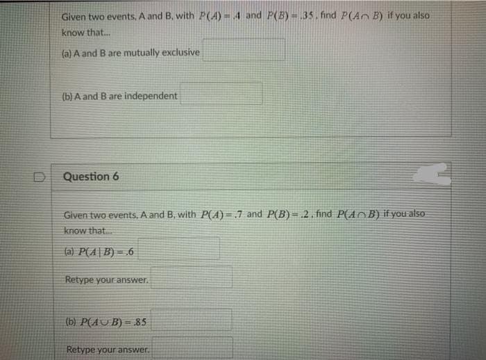 Given two events, A and B, with P(A) = 4 and P(B) = 35. find P(Ar B) if you also
know that.
(a) A and B are mutually exclusive
(b) A and B are independent
Question 6
Given two events, A and B, with P(A)=.7 and P(B) = .2 , find P(AOB) if you als0
know that.
(a) P(A|B) = .6
Retype your answer.
(b) P(AU B) = 85
%3D
Retype your answer.
