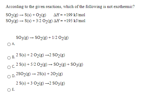 According to the given reactions, which of the following is not exothermic?
SO2(g) – S(s) + 02(g)
SO3(g) – S(s) + 3/2 O2(g) AH = +195 kJ/mol
AH = +199 kJ/mol
SO3(e) – SO2(g) + 1/2 O2(g)
OA.
2 S(s) + 2 02(g) –→2 SO2(g)
В.
2 S(s) + 5/2 02(g) – SO2(g) + SO3(g)
2502(g) – 25(s) + 202(g)
2 S(s) + 3 02(g) –→2 SO3(g)
OE.
