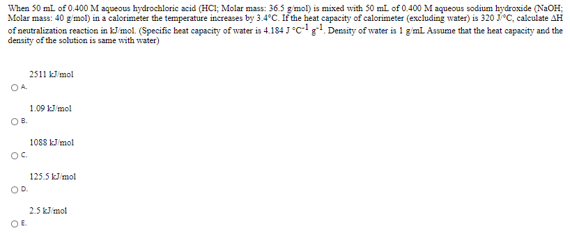 When 50 mL of 0.400 M aqueous hydrochloric acid (HCl; Molar mass: 36.5 g/mol) is mixed with 50 mL of 0.400 M aqueous sodium hydroxide (NaOH;
Molar mass: 40 g/mol) in a calorimeter the temperature increases by 3.4°C. If the heat capacity of calorimeter (excluding water) is 320 J/°C, calculate AH
of neutralization reaction in kJ/mol. (Specific heat capacity of water is 4.184 J°C- g. Density of water is 1 g/mL Assume that the heat capacity and the
density of the solution is same with water)
2511 kJ/mol
OA.
1.09 kJ/mol
OB.
1088 kJ/mol
Oc.
125.5 kJ/mol
OD.
2.5 kJ/mol
OE.
