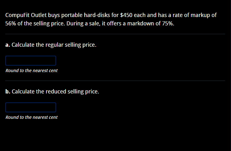 CompuFit Outlet buys portable hard-disks for $450 each and has a rate of markup of
56% of the selling price. During a sale, it offers a markdown of 75%.
a. Calculate the regular selling price.
Round to the nearest cent
b. Calculate the reduced selling price.
Round to the nearest cent