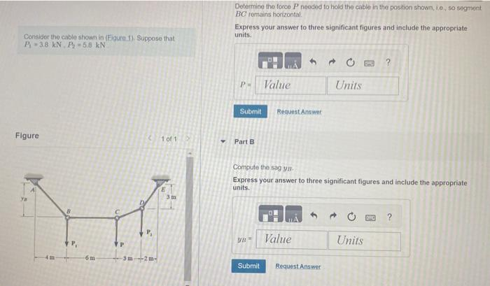 Consider the cable shown in (Figure 1). Suppose that
P-3.8 kN. P 5.8 kN
Figure
ya
4m
+P,
6 m
P
(10112
-5m -2m-
Determine the force P needed to hold the cable in the position shown, ie, so segment
BC remains horizontal.
Express your answer to three significant figures and include the appropriate
units.
P.
Submit Request Answer
Part B
Value
VB
Compute the sag yB-
Express your answer to three significant figures and include the appropriate
units.
Value
Units
Submit Request Answer
OPPO ?
Units