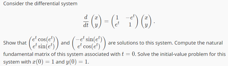 Consider the differential system
d
2)
dt y
†) (1).
et cos(et)
et sin(et)
+(²(e)) and (((+7) are solutions to this system. Compute the natural
et cos(et)
=
1
Show that
fundamental matrix of this system associated with t = 0. Solve the initial-value problem for this
system with a (0) = 1 and y(0) = 1.