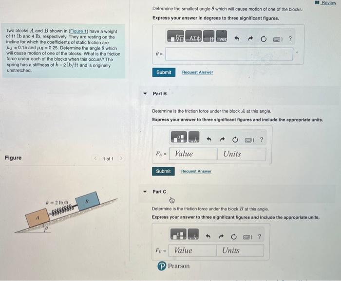 Two blocks A and B shown in (Eigure 1) have a weight
of 11 lb and 4 lb, respectively. They are resting on the
incline for which the coefficients of static friction are
HA=0.15 and 40.25. Determine the angle which
will cause motion of one of the blocks. What is the friction
force under each of the blocks when this occurs? The
spring has a stiffness of k=2 lb/ft and is originally
unstretched.
Figure
k-21b/ft
<1 of 1
Determine the smallest angle which will cause motion of one of the blocks.
Express your answer in degrees to three significant figures.
17 ΑΣΦ
Submit
Part B
Request Answer
FA Value
Submit Request Answer
Part C
Determine is the friction force under the block A at this angle.
Express your answer to three significant figures and include the appropriate units.
Evec
Value
Pearson
Units
OMG
?
Determine is the friction force under the block B at this angle.
Express your answer to three significant figures and include the appropriate units.
Units
•
Review